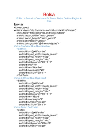 Bolsa
El De La Bolsa Lo Que Hace Es Enviar Datos De Una Pagina A
Otra
Enviar
<LinearLayout
xmlns:android="http://schemas.android.com/apk/res/android"
xmlns:tools="http://schemas.android.com/tools"
android:layout_width="match_parent"
android:layout_height="match_parent"
android:orientation="vertical"
android:background="@drawable/gotas">
Va Un TextView Que Dice Nombre
<EditText
android:id="@+id/nombre"
android:layout_width="match_parent"
android:layout_height="60sp"
android:layout_margin="10sp"
android:background="#FFFFFF"
android:ems="10"
android:hint="Nombre"
android:maxLength="20"
android:textSize="30sp" >
</EditText>
Va Un EditText Que Diga Edad
<EditText
android:id="@+id/edad"
android:layout_width="match_parent"
android:layout_height="60sp"
android:layout_margin="10sp"
android:background="#FFFFFF"
android:hint="Edad"
android:maxLength="2"
android:numeric="integer"
android:textSize="30sp" />
Va Un Boton De Enviar
<Button
android:id="@+id/enviar"
android:layout_width="match_parent"
android:layout_height="60sp"
android:layout_margin="10sp"
android:background="#00cc00"
android:numeric="integer"
 