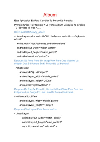 Album
Esta Aplicacion Es Para Cambiar Tu Fondo De Pantalla.
Primero Creas Tu Proyecto Y Le Pones Album Despues Ya Creado
Tu Proyecto Te Vas A…..
RES/LAYOUT/Activity_album
<LinearLayoutxmlns:android="http://schemas.android.com/apk/res/a
ndroid"
xmlns:tools="http://schemas.android.com/tools"
android:layout_width="match_parent"
android:layout_height="match_parent"
android:orientation="vertical" >
Despues Se Pone Pone Un ImageView Para Que Muestre La
Imagen Que Se Pondra En El Fondo De La Pantalla.
<ImageView
android:id="@+id/imagen1"
android:layout_width="match_parent"
android:layout_height="200dp"
android:src="@drawable/a" />
Despues De Eso Se Pone Un HorizontalScrollView Para Que Las
Imágenes Los Ponga En Una Lista De Forma Horizontal.
<HorizontalScrollView
android:layout_width="match_parent"
android:layout_height="100sp" >
Despues Otro Layout Para Acomodarlos
<LinearLayout
android:layout_width="match_parent"
android:layout_height="wrap_content"
android:orientation="horizontal" >
 