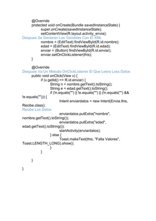 @Override
protected void onCreate(Bundle savedInstanceState) {
super.onCreate(savedInstanceState);
setContentView(R.layout.activity_envia);
Despues Se Declaran Las Variables Con El XML
nombre = (EditText) findViewById(R.id.nombre);
edad = (EditText) findViewById(R.id.edad);
enviar = (Button) findViewById(R.id.enviar);
enviar.setOnClickListener(this);
}
@Override
Despues Va Un Metodo OnClickListener El Que Leera Loss Datos
public void onClick(View v) {
if (v.getId() == R.id.enviar) {
String n = nombre.getText().toString();
String e = edad.getText().toString();
if (!n.equals("") || !e.equals("") || (!n.equals("") &&
!e.equals(""))) {
Intent enviardatos = new Intent(Envia.this,
Recibe.class);
Recibe Los Datos
enviardatos.putExtra("nombre",
nombre.getText().toString());
enviardatos.putExtra("edad",
edad.getText().toString());
startActivity(enviardatos);
} else {
Toast.makeText(this, "Falta Valores",
Toast.LENGTH_LONG).show();
}
}
}
}
 