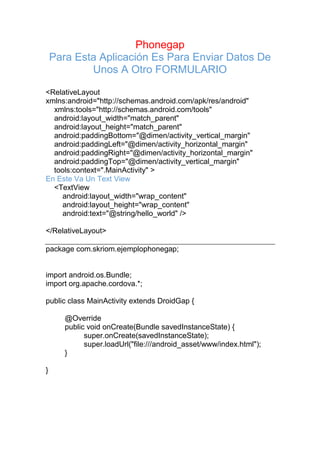 Phonegap
Para Esta Aplicación Es Para Enviar Datos De
Unos A Otro FORMULARIO
<RelativeLayout
xmlns:android="http://schemas.android.com/apk/res/android"
xmlns:tools="http://schemas.android.com/tools"
android:layout_width="match_parent"
android:layout_height="match_parent"
android:paddingBottom="@dimen/activity_vertical_margin"
android:paddingLeft="@dimen/activity_horizontal_margin"
android:paddingRight="@dimen/activity_horizontal_margin"
android:paddingTop="@dimen/activity_vertical_margin"
tools:context=".MainActivity" >
En Este Va Un Text View
<TextView
android:layout_width="wrap_content"
android:layout_height="wrap_content"
android:text="@string/hello_world" />
</RelativeLayout>
package com.skriom.ejemplophonegap;
import android.os.Bundle;
import org.apache.cordova.*;
public class MainActivity extends DroidGap {
@Override
public void onCreate(Bundle savedInstanceState) {
super.onCreate(savedInstanceState);
super.loadUrl("file:///android_asset/www/index.html");
}
}
 