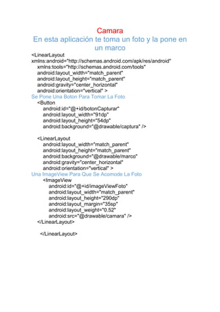 Camara
En esta aplicación te toma un foto y la pone en
un marco
<LinearLayout
xmlns:android="http://schemas.android.com/apk/res/android"
xmlns:tools="http://schemas.android.com/tools"
android:layout_width="match_parent"
android:layout_height="match_parent"
android:gravity="center_horizontal"
android:orientation="vertical" >
Se Pone Una Boton Para Tomar La Foto
<Button
android:id="@+id/botonCapturar"
android:layout_width="91dp"
android:layout_height="54dp"
android:background="@drawable/captura" />
<LinearLayout
android:layout_width="match_parent"
android:layout_height="match_parent"
android:background="@drawable/marco"
android:gravity="center_horizontal"
android:orientation="vertical" >
Una ImageView Para Que Se Acomode La Foto
<ImageView
android:id="@+id/imageViewFoto"
android:layout_width="match_parent"
android:layout_height="290dp"
android:layout_margin="35sp"
android:layout_weight="0.52"
android:src="@drawable/camara" />
</LinearLayout>
</LinearLayout>
 