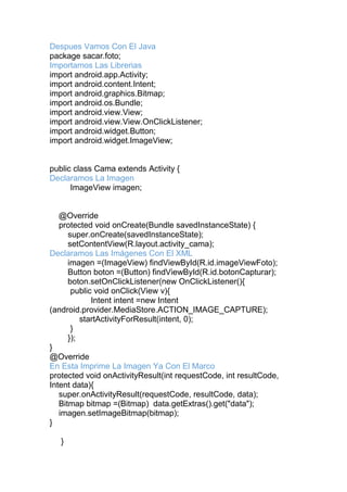 Despues Vamos Con El Java
package sacar.foto;
Importamos Las Librerias
import android.app.Activity;
import android.content.Intent;
import android.graphics.Bitmap;
import android.os.Bundle;
import android.view.View;
import android.view.View.OnClickListener;
import android.widget.Button;
import android.widget.ImageView;
public class Cama extends Activity {
Declaramos La Imagen
ImageView imagen;
@Override
protected void onCreate(Bundle savedInstanceState) {
super.onCreate(savedInstanceState);
setContentView(R.layout.activity_cama);
Declaramos Las Imágenes Con El XML
imagen =(ImageView) findViewById(R.id.imageViewFoto);
Button boton =(Button) findViewById(R.id.botonCapturar);
boton.setOnClickListener(new OnClickListener(){
public void onClick(View v){
Intent intent =new Intent
(android.provider.MediaStore.ACTION_IMAGE_CAPTURE);
startActivityForResult(intent, 0);
}
});
}
@Override
En Esta Imprime La Imagen Ya Con El Marco
protected void onActivityResult(int requestCode, int resultCode,
Intent data){
super.onActivityResult(requestCode, resultCode, data);
Bitmap bitmap =(Bitmap) data.getExtras().get("data");
imagen.setImageBitmap(bitmap);
}
}
 