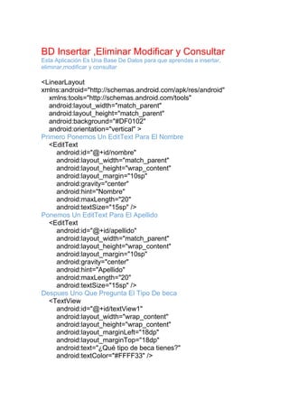 BD Insertar ,Eliminar Modificar y Consultar
Esta Aplicación Es Una Base De Datos para que aprendas a insertar,
eliminar,modificar y consultar
<LinearLayout
xmlns:android="http://schemas.android.com/apk/res/android"
xmlns:tools="http://schemas.android.com/tools"
android:layout_width="match_parent"
android:layout_height="match_parent"
android:background="#DF0102"
android:orientation="vertical" >
Primero Ponemos Un EditText Para El Nombre
<EditText
android:id="@+id/nombre"
android:layout_width="match_parent"
android:layout_height="wrap_content"
android:layout_margin="10sp"
android:gravity="center"
android:hint="Nombre"
android:maxLength="20"
android:textSize="15sp" />
Ponemos Un EditText Para El Apellido
<EditText
android:id="@+id/apellido"
android:layout_width="match_parent"
android:layout_height="wrap_content"
android:layout_margin="10sp"
android:gravity="center"
android:hint="Apellido"
android:maxLength="20"
android:textSize="15sp" />
Despues Uno Que Pregunta El Tipo De beca
<TextView
android:id="@+id/textView1"
android:layout_width="wrap_content"
android:layout_height="wrap_content"
android:layout_marginLeft="18dp"
android:layout_marginTop="18dp"
android:text="¿Qué tipo de beca tienes?"
android:textColor="#FFFF33" />
 