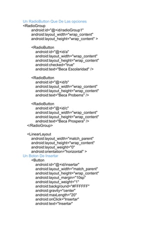 Un RadioButton Que De Las opciones
<RadioGroup
android:id="@+id/radioGroup1"
android:layout_width="wrap_content"
android:layout_height="wrap_content" >
<RadioButton
android:id="@+id/a"
android:layout_width="wrap_content"
android:layout_height="wrap_content"
android:checked="true"
android:text="Beca Escolaridad" />
<RadioButton
android:id="@+id/b"
android:layout_width="wrap_content"
android:layout_height="wrap_content"
android:text="Beca Probems" />
<RadioButton
android:id="@+id/c"
android:layout_width="wrap_content"
android:layout_height="wrap_content"
android:text="Beca Prospera" />
</RadioGroup>
<LinearLayout
android:layout_width="match_parent"
android:layout_height="wrap_content"
android:layout_weight="0"
android:orientation="horizontal" >
Un Boton De Insertar
<Button
android:id="@+id/insertar"
android:layout_width="match_parent"
android:layout_height="wrap_content"
android:layout_margin="10sp"
android:layout_weight="1"
android:background="#FFFFFF"
android:gravity="center"
android:maxLength="20"
android:onClick="Insertar"
android:text="Insertar"
 