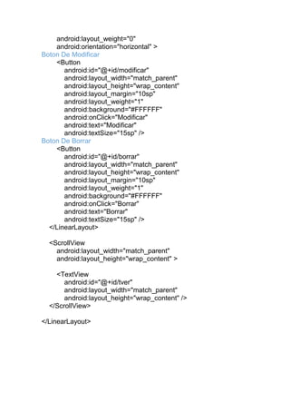 android:layout_weight="0"
android:orientation="horizontal" >
Boton De Modificar
<Button
android:id="@+id/modificar"
android:layout_width="match_parent"
android:layout_height="wrap_content"
android:layout_margin="10sp"
android:layout_weight="1"
android:background="#FFFFFF"
android:onClick="Modificar"
android:text="Modificar"
android:textSize="15sp" />
Boton De Borrar
<Button
android:id="@+id/borrar"
android:layout_width="match_parent"
android:layout_height="wrap_content"
android:layout_margin="10sp"
android:layout_weight="1"
android:background="#FFFFFF"
android:onClick="Borrar"
android:text="Borrar"
android:textSize="15sp" />
</LinearLayout>
<ScrollView
android:layout_width="match_parent"
android:layout_height="wrap_content" >
<TextView
android:id="@+id/tver"
android:layout_width="match_parent"
android:layout_height="wrap_content" />
</ScrollView>
</LinearLayout>
 