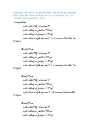 Despues Se Ponen 9 ImageView Para Que Sean Las Imagenes
Para Poner De Fondo, tambien a cada una se le pondra una
variable para imprimir la imagen.
<ImageView
android:id="@+id/imagen2"
android:layout_width="100sp"
android:layout_height="100sp"
android:src="@drawable/b" /> ----------- Variable De
Imagen
<ImageView
android:id="@+id/imagen3"
android:layout_width="100sp"
android:layout_height="100sp"
android:src="@drawable/c" /> ----------- Variable De
Imagen
<ImageView
android:id="@+id/imagen4"
android:layout_width="100sp"
android:layout_height="100sp"
android:src="@drawable/d" />----------- Variable De
Imagen
<ImageView
android:id="@+id/imagen5"
android:layout_width="100sp"
android:layout_height="100sp"
 