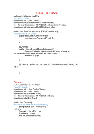 Base De Datos
package com.Sparda.modificar;
Importar Librerias
import android.content.Context;
import android.database.sqlite.SQLiteDatabase;
import android.database.sqlite.SQLiteDatabase.CursorFactory;
import android.database.sqlite.SQLiteOpenHelper;
public class BaseDatos extends SQLiteOpenHelper {
Enlazar La Base De Datos
public BaseDatos(Context context) {
super(context, "compu.db", null, 1);
}
@Override
public void onCreate(SQLiteDatabase db) {
String sql="Create table compus(id integer primary key
autoincrement, marca text, ram text, procesador text);";
db.execSQL(sql);
}
@Override public void onUpgrade(SQLiteDatabase arg0, int arg1, int
arg2) {
}
}
Compu
package com.Sparda.modificar;
Importar Librerias
import android.content.ContentValues;
import android.content.Context;
import android.database.Cursor;
import android.database.sqlite.SQLiteDatabase;
import android.widget.Toast;
public class Compus {
Declararar las variables en método string
String marca, ram , procesador;
int idn;
Context contextoEjecucion;
BaseDatos creador;
SQLiteDatabase mDatos;
 