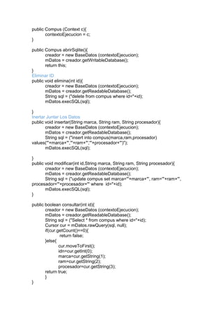 public Compus (Context c){
contextoEjecucion = c;
}
public Compus abrirSqlite(){
creador = new BaseDatos (contextoEjecucion);
mDatos = creador.getWritableDatabase();
return this;
}
Eliminar ID
public void elimina(int id){
creador = new BaseDatos (contextoEjecucion);
mDatos = creador.getReadableDatabase();
String sql = ("delete from compus where id="+id);
mDatos.execSQL(sql);
}
Inertar Juntar Los Datos
public void insertar(String marca, String ram, String procesador){
creador = new BaseDatos (contextoEjecucion);
mDatos = creador.getReadableDatabase();
String sql = ("insert into compus(marca,ram,procesador)
values('"+marca+"','"+ram+"','"+procesador+"')");
mDatos.execSQL(sql);
}
public void modificar(int id,String marca, String ram, String procesador){
creador = new BaseDatos (contextoEjecucion);
mDatos = creador.getReadableDatabase();
String sql = ("update compus set marca='"+marca+"', ram='"+ram+"',
procesador='"+procesador+"' where id="+id);
mDatos.execSQL(sql);
}
public boolean consultar(int id){
creador = new BaseDatos (contextoEjecucion);
mDatos = creador.getReadableDatabase();
String sql = ("Select * from compus where id="+id);
Cursor cur = mDatos.rawQuery(sql, null);
if(cur.getCount()==0){
return false;
}else{
cur.moveToFirst();
idn=cur.getInt(0);
marca=cur.getString(1);
ram=cur.getString(2);
procesador=cur.getString(3);
return true;
}
}
 