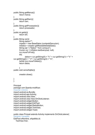 public String getMarca(){
return marca;
}
public String getRam(){
return ram;
}
public String getProcesador(){
return procesador;
}
public int getId(){
return idn;
}
public String ver(){
String datos="";
creador = new BaseDatos (contextoEjecucion);
mDatos = creador.getReadableDatabase();
String sql = ("Select * from compus");
Cursor cur = mDatos.rawQuery(sql, null);
cur.moveToFirst();
do{
datos+= cur.getString(0) + "t " + cur.getString(1) + "t " +
cur.getString(2) + " t" + cur.getString(3) + "n";
}while (cur.moveToNext());
return datos;
}
public void cerrarSqlite(){
creador.close();
}
}
Principal
package com.Sparda.modificar;
Importar Libreria
import android.os.Bundle;
import android.app.Activity;
import android.view.View;
import android.view.View.OnClickListener;
import android.widget.Button;
import android.widget.EditText;
import android.widget.RadioButton;
import android.widget.TextView;
import android.widget.Toast;
public class Pricipal extends Activity implements OnClickListener{
Declarar Variables
EditText eNombre, eApellido,id;
TextView tVer;
 