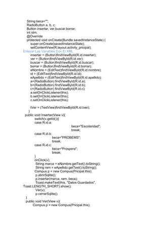 String beca="";
RadioButton a, b, c;
Button insertar, ver,buscar,borrar;
int idm;
@Override
protected void onCreate(Bundle savedInstanceState) {
super.onCreate(savedInstanceState);
setContentView(R.layout.activity_pricipal);
Enlazar Las Variables Con El XML
insertar = (Button)findViewById(R.id.insertar);
ver = (Button)findViewById(R.id.ver);
buscar = (Button)findViewById(R.id.buscar);
borrar = (Button)findViewById(R.id.borrar);
eNombre = (EditText)findViewById(R.id.nombre);
id = (EditText)findViewById(R.id.id);
eApellido = (EditText)findViewById(R.id.apellido);
a=(RadioButton) findViewById(R.id.a);
b=(RadioButton) findViewById(R.id.b);
c=(RadioButton) findViewById(R.id.c);
a.setOnClickListener(this);
b.setOnClickListener(this);
c.setOnClickListener(this);
tVer = (TextView)findViewById(R.id.tver);
}
public void Insertar(View v){
switch(v.getId()){
case R.id.a:
beca="Escolaridad";
break;
case R.id.b:
beca="PROBEMS";
break;
case R.id.c:
beca="Prospera";
break;
}
onClick(v);
String marca = eNombre.getText().toString();
String ram = eApellido.getText().toString();
Compus p = new Compus(Pricipal.this);
p.abrirSqlite();
p.insertar(marca, ram, beca);
Toast.makeText(this, "Datos Guardados",
Toast.LENGTH_SHORT).show();
Ver(v);
p.cerrarSqlite();
}
public void Ver(View v){
Compus p = new Compus(Pricipal.this);
 