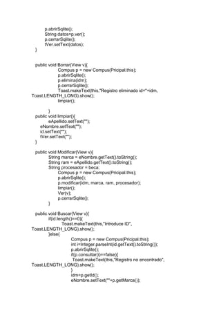 p.abrirSqlite();
String datos=p.ver();
p.cerrarSqlite();
tVer.setText(datos);
}
public void Borrar(View v){
Compus p = new Compus(Pricipal.this);
p.abrirSqlite();
p.elimina(idm);
p.cerrarSqlite();
Toast.makeText(this,"Registro eliminado id="+idm,
Toast.LENGTH_LONG).show();
limpiar();
}
public void limpiar(){
eApellido.setText("");
eNombre.setText("");
id.setText("");
tVer.setText("");
}
public void Modificar(View v){
String marca = eNombre.getText().toString();
String ram = eApellido.getText().toString();
String procesador = beca;
Compus p = new Compus(Pricipal.this);
p.abrirSqlite();
p.modificar(idm, marca, ram, procesador);
limpiar();
Ver(v);
p.cerrarSqlite();
}
public void Buscar(View v){
if(id.length()==0){
Toast.makeText(this,"Introduce ID",
Toast.LENGTH_LONG).show();
}else{
Compus p = new Compus(Pricipal.this);
int i=Integer.parseInt(id.getText().toString());
p.abrirSqlite();
if(p.consultar(i)==false){
Toast.makeText(this,"Registro no encontrado",
Toast.LENGTH_LONG).show();
}
idm=p.getId();
eNombre.setText(""+p.getMarca());
 