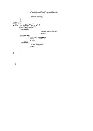 eApellido.setText(""+p.getRam());
p.cerrarSqlite();
}
}
@Override
public void onClick(View arg0) {
switch(arg0.getId()){
case R.id.a:
beca="Escolaridad";
break;
case R.id.b:
beca="PROBEMS";
break;
case R.id.c:
beca="Prospera";
break;
}
}
}
 