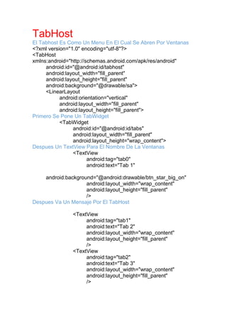 TabHost
El Tabhost Es Como Un Menu En El Cual Se Abren Por Ventanas
<?xml version="1.0" encoding="utf-8"?>
<TabHost
xmlns:android="http://schemas.android.com/apk/res/android"
android:id="@android:id/tabhost"
android:layout_width="fill_parent"
android:layout_height="fill_parent"
android:background="@drawable/sa">
<LinearLayout
android:orientation="vertical"
android:layout_width="fill_parent"
android:layout_height="fill_parent">
Primero Se Pone Un TabWidget
<TabWidget
android:id="@android:id/tabs"
android:layout_width="fill_parent"
android:layout_height="wrap_content">
Despues Un TextView Para El Nombre De La Ventanas
<TextView
android:tag="tab0"
android:text="Tab 1"
android:background="@android:drawable/btn_star_big_on"
android:layout_width="wrap_content"
android:layout_height="fill_parent"
/>
Despues Va Un Mensaje Por El TabHost
<TextView
android:tag="tab1"
android:text="Tab 2"
android:layout_width="wrap_content"
android:layout_height="fill_parent"
/>
<TextView
android:tag="tab2"
android:text="Tab 3"
android:layout_width="wrap_content"
android:layout_height="fill_parent"
/>
 