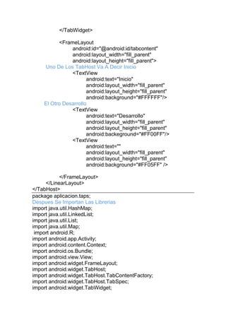 </TabWidget>
<FrameLayout
android:id="@android:id/tabcontent"
android:layout_width="fill_parent"
android:layout_height="fill_parent">
Uno De Los TabHost Va A Decir Inicio
<TextView
android:text="Inicio"
android:layout_width="fill_parent"
android:layout_height="fill_parent"
android:background="#FFFFFF"/>
El Otro Desarrollo
<TextView
android:text="Desarrollo"
android:layout_width="fill_parent"
android:layout_height="fill_parent"
android:backeground="#FF00FF"/>
<TextView
android:text=""
android:layout_width="fill_parent"
android:layout_height="fill_parent"
android:background="#FF05FF" />
</FrameLayout>
</LinearLayout>
</TabHost>
package aplicacion.taps;
Despues Se Importan Las Librerias
import java.util.HashMap;
import java.util.LinkedList;
import java.util.List;
import java.util.Map;
import android.R;
import android.app.Activity;
import android.content.Context;
import android.os.Bundle;
import android.view.View;
import android.widget.FrameLayout;
import android.widget.TabHost;
import android.widget.TabHost.TabContentFactory;
import android.widget.TabHost.TabSpec;
import android.widget.TabWidget;
 