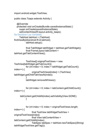 import android.widget.TextView;
public class Taaps extends Activity {
@Override
protected void onCreate(Bundle savedInstanceState) {
super.onCreate(savedInstanceState);
setContentView(R.layout.activity_taaps);
Se Declaran Las Variables
TabHost tabHost = (TabHost)
findViewById(android.R.id.tabhost);
tabHost.setup();
final TabWidget tabWidget = tabHost.getTabWidget();
final FrameLayout tabContent =
tabHost.getTabContentView();
TextView[] originalTextViews = new
TextView[tabWidget.getTabCount()];
for (int index = 0; index < tabWidget.getTabCount();
index++) {
originalTextViews[index] = (TextView)
tabWidget.getChildTabViewAt(index);
}
tabWidget.removeAllViews();
for (int index = 0; index < tabContent.getChildCount();
index++) {
tabContent.getChildAt(index).setVisibility(View.GONE);
}
for (int index = 0; index < originalTextViews.length;
index++) {
final TextView tabWidgetTextView =
originalTextViews[index];
final View tabContentView =
tabContent.getChildAt(index);
TabSpec tabSpec = tabHost.newTabSpec((String)
tabWidgetTextView.getTag());
 