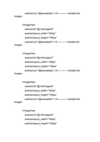 android:src="@drawable/e" />----------- Variable De
Imagen
<ImageView
android:id="@+id/imagen6"
android:layout_width="100sp"
android:layout_height="100sp"
android:src="@drawable/f" />----------- Variable De
Imagen
<ImageView
android:id="@+id/imagen7"
android:layout_width="100sp"
android:layout_height="100sp"
android:src="@drawable/g" />----------- Variable De
Imagen
<ImageView
android:id="@+id/imagen8"
android:layout_width="100sp"
android:layout_height="100sp"
android:src="@drawable/h" />----------- Variable De
Imagen
<ImageView
android:id="@+id/imagen9"
android:layout_width="100sp"
android:layout_height="100sp"
 