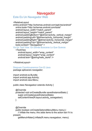 Navegador
Este Es Un Navegador Web
<RelativeLayout
xmlns:android="http://schemas.android.com/apk/res/android"
xmlns:tools="http://schemas.android.com/tools"
android:layout_width="match_parent"
android:layout_height="match_parent"
android:paddingBottom="@dimen/activity_vertical_margin"
android:paddingLeft="@dimen/activity_horizontal_margin"
android:paddingRight="@dimen/activity_horizontal_margin"
android:paddingTop="@dimen/activity_vertical_margin"
tools:context=".Navegadoor" >
Va Un Text View En Donde Buscaras Lo Que Quieras
<TextView
android:layout_width="wrap_content"
android:layout_height="wrap_content"
android:text="@string/hello_world" />
</RelativeLayout>
Despues Coontinuaremos Con El Java
package aplicacion.navegador;
import android.os.Bundle;
import android.app.Activity;
import android.view.Menu;
public class Navegadoor extends Activity {
@Override
protected void onCreate(Bundle savedInstanceState) {
super.onCreate(savedInstanceState);
setContentView(R.layout.activity_navegadoor);
}
@Override
public boolean onCreateOptionsMenu(Menu menu) {
// Inflate the menu; this adds items to the action bar if it is
present.
getMenuInflater().inflate(R.menu.navegadoor, menu);
 