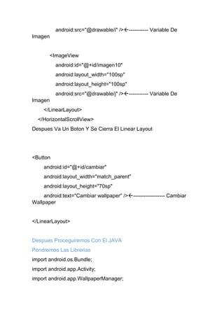 android:src="@drawable/i" />----------- Variable De
Imagen
<ImageView
android:id="@+id/imagen10"
android:layout_width="100sp"
android:layout_height="100sp"
android:src="@drawable/j" />----------- Variable De
Imagen
</LinearLayout>
</HorizontalScrollView>
Despues Va Un Boton Y Se Cierra El Linear Layout
<Button
android:id="@+id/cambiar"
android:layout_width="match_parent"
android:layout_height="70sp"
android:text="Cambiar wallpaper" />------------------ Cambiar
Wallpaper
</LinearLayout>
Despues Proceguiremos Con El JAVA
Pondremos Las Librerias
import android.os.Bundle;
import android.app.Activity;
import android.app.WallpaperManager;
 