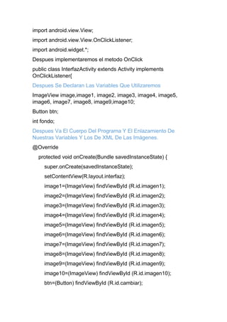 import android.view.View;
import android.view.View.OnClickListener;
import android.widget.*;
Despues implementaremos el metodo OnClick
public class InterfazActivity extends Activity implements
OnClickListener{
Despues Se Declaran Las Variables Que Utilizaremos
ImageView image,image1, image2, image3, image4, image5,
image6, image7, image8, image9,image10;
Button btn;
int fondo;
Despues Va El Cuerpo Del Programa Y El Enlazamiento De
Nuestras Variables Y Los De XML De Las Imágenes.
@Override
protected void onCreate(Bundle savedInstanceState) {
super.onCreate(savedInstanceState);
setContentView(R.layout.interfaz);
image1=(ImageView) findViewById (R.id.imagen1);
image2=(ImageView) findViewById (R.id.imagen2);
image3=(ImageView) findViewById (R.id.imagen3);
image4=(ImageView) findViewById (R.id.imagen4);
image5=(ImageView) findViewById (R.id.imagen5);
image6=(ImageView) findViewById (R.id.imagen6);
image7=(ImageView) findViewById (R.id.imagen7);
image8=(ImageView) findViewById (R.id.imagen8);
image9=(ImageView) findViewById (R.id.imagen9);
image10=(ImageView) findViewById (R.id.imagen10);
btn=(Button) findViewById (R.id.cambiar);
 