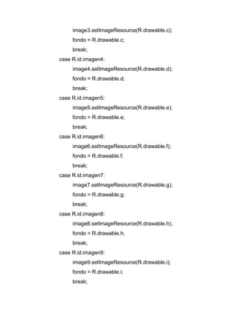 image3.setImageResource(R.drawable.c);
fondo = R.drawable.c;
break;
case R.id.imagen4:
image4.setImageResource(R.drawable.d);
fondo = R.drawable.d;
break;
case R.id.imagen5:
image5.setImageResource(R.drawable.e);
fondo = R.drawable.e;
break;
case R.id.imagen6:
image6.setImageResource(R.drawable.f);
fondo = R.drawable.f;
break;
case R.id.imagen7:
image7.setImageResource(R.drawable.g);
fondo = R.drawable.g;
break;
case R.id.imagen8:
image8.setImageResource(R.drawable.h);
fondo = R.drawable.h;
break;
case R.id.imagen9:
image9.setImageResource(R.drawable.i);
fondo = R.drawable.i;
break;
 