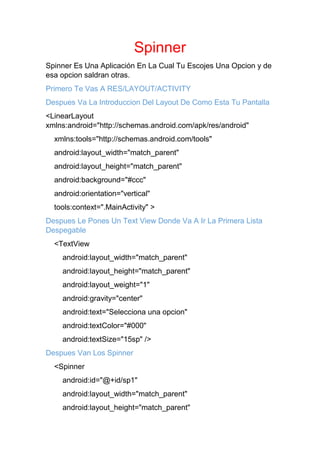 Spinner
Spinner Es Una Aplicación En La Cual Tu Escojes Una Opcion y de
esa opcion saldran otras.
Primero Te Vas A RES/LAYOUT/ACTIVITY
Despues Va La Introduccion Del Layout De Como Esta Tu Pantalla
<LinearLayout
xmlns:android="http://schemas.android.com/apk/res/android"
xmlns:tools="http://schemas.android.com/tools"
android:layout_width="match_parent"
android:layout_height="match_parent"
android:background="#ccc"
android:orientation="vertical"
tools:context=".MainActivity" >
Despues Le Pones Un Text View Donde Va A Ir La Primera Lista
Despegable
<TextView
android:layout_width="match_parent"
android:layout_height="match_parent"
android:layout_weight="1"
android:gravity="center"
android:text="Selecciona una opcion"
android:textColor="#000"
android:textSize="15sp" />
Despues Van Los Spinner
<Spinner
android:id="@+id/sp1"
android:layout_width="match_parent"
android:layout_height="match_parent"
 