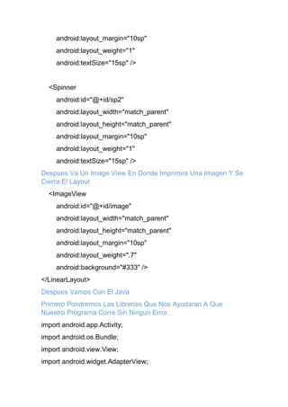 android:layout_margin="10sp"
android:layout_weight="1"
android:textSize="15sp" />
<Spinner
android:id="@+id/sp2"
android:layout_width="match_parent"
android:layout_height="match_parent"
android:layout_margin="10sp"
android:layout_weight="1"
android:textSize="15sp" />
Despues Va Un Image View En Donde Imprimira Una Imagen Y Se
Cierra El Layout
<ImageView
android:id="@+id/image"
android:layout_width="match_parent"
android:layout_height="match_parent"
android:layout_margin="10sp"
android:layout_weight=".7"
android:background="#333" />
</LinearLayout>
Despues Vamos Con El Java
Primero Pondremos Las Librerias Que Nos Ayudaran A Que
Nuestro Programa Corre Sin Ningun Error.
import android.app.Activity;
import android.os.Bundle;
import android.view.View;
import android.widget.AdapterView;
 