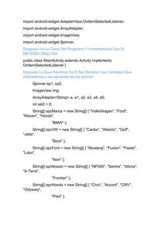 import android.widget.AdapterView.OnItemSelectedListener;
import android.widget.ArrayAdapter;
import android.widget.ImageView;
import android.widget.Spinner;
Despues Va La Clase Del Programa Y Incrementarla Con El
METODO ONCLICK
public class MainActivity extends Activity implements
OnItemSelectedListener {
Despues Lo Que Haremos Va A Ser Declarar Las Variables Que
Utilizaremos y las opciones de los spinner
Spinner sp1, sp2;
ImageView img;
ArrayAdapter<String> a, a1, a2, a3, a4, a5;
int sel2 = 0;
String[] opcMarca = new String[] { "VolksWagen", "Ford",
"Nissan", "Honda",
"BMW" };
String[] opcVW = new String[] { "Caribe", "Atlantic", "Golf",
"Jetta",
"Bora" };
String[] opcFord = new String[] { "Mustang", "Fusion", "Fiesta",
"Lobo",
"Ikon" };
String[] opcNissan = new String[] { "NP300", "Sentra", "Altima",
"X-Terra",
"Frontier" };
String[] opcHonda = new String[] { "Civic", "Accord", "CRV",
"Odyssey",
"Pilot" };
 