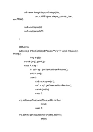a5 = new ArrayAdapter<String>(this,
android.R.layout.simple_spinner_item,
opcBMW);
sp1.setAdapter(a);
sp2.setAdapter(a1);
}
@Override
public void onItemSelected(AdapterView<?> arg0, View arg1,
int arg2,
long arg3) {
switch (arg0.getId()) {
case R.id.sp1:
int sel = sp1.getSelectedItemPosition();
switch (sel) {
case 0:
sp2.setAdapter(a1);
sel2 = sp2.getSelectedItemPosition();
switch (sel2) {
case 0:
img.setImageResource(R.drawable.caribe);
break;
case 1:
img.setImageResource(R.drawable.atlantic);
break;
 