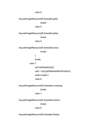 case 2:
img.setImageResource(R.drawable.golf);
break;
case 3:
img.setImageResource(R.drawable.jetta);
break;
case 4:
img.setImageResource(R.drawable.bora);
break;
}
break;
case 1:
sp2.setAdapter(a2);
sel2 = sp2.getSelectedItemPosition();
switch (sel2) {
case 0:
img.setImageResource(R.drawable.mustang);
break;
case 1:
img.setImageResource(R.drawable.fusion);
break;
case 2:
img.setImageResource(R.drawable.fiesta);
 