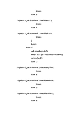 break;
case 3:
img.setImageResource(R.drawable.lobo);
break;
case 4:
img.setImageResource(R.drawable.ikon);
break;
}
break;
case 2:
sp2.setAdapter(a3);
sel2 = sp2.getSelectedItemPosition();
switch (sel2) {
case 0:
img.setImageResource(R.drawable.np300);
break;
case 1:
img.setImageResource(R.drawable.sentra);
break;
case 2:
img.setImageResource(R.drawable.altima);
break;
case 3:
 