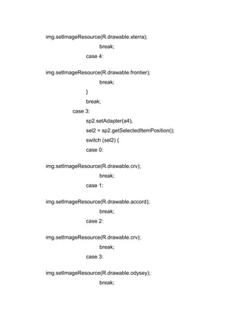 img.setImageResource(R.drawable.xterra);
break;
case 4:
img.setImageResource(R.drawable.frontier);
break;
}
break;
case 3:
sp2.setAdapter(a4);
sel2 = sp2.getSelectedItemPosition();
switch (sel2) {
case 0:
img.setImageResource(R.drawable.crv);
break;
case 1:
img.setImageResource(R.drawable.accord);
break;
case 2:
img.setImageResource(R.drawable.crv);
break;
case 3:
img.setImageResource(R.drawable.odysey);
break;
 