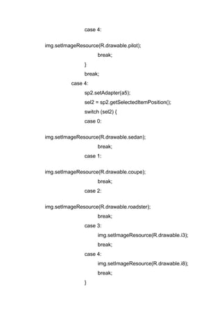 case 4:
img.setImageResource(R.drawable.pilot);
break;
}
break;
case 4:
sp2.setAdapter(a5);
sel2 = sp2.getSelectedItemPosition();
switch (sel2) {
case 0:
img.setImageResource(R.drawable.sedan);
break;
case 1:
img.setImageResource(R.drawable.coupe);
break;
case 2:
img.setImageResource(R.drawable.roadster);
break;
case 3:
img.setImageResource(R.drawable.i3);
break;
case 4:
img.setImageResource(R.drawable.i8);
break;
}
 