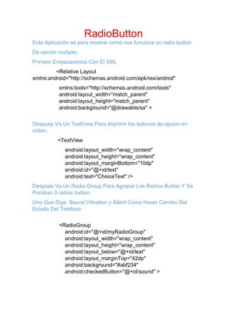 RadioButton
Esta Aplicación es para mostrar como nos funciona un radio button
De opción multiple.
Primero Empezaremos Con El XML
<Relative Layout
xmlns:android="http://schemas.android.com/apk/res/androd"
xmlns:tools="http://schemas.android.com/tools"
android:layout_width="match_parent"
android:layout_height="match_parent"
android:background="@drawable/sa" >
Despues Va Un TextView Para Imprimir los botones de opcion en
orden.
<TextView
android:layout_width="wrap_content"
android:layout_height="wrap_content"
android:layout_marginBottom="10dp"
android:id="@+id/text"
android:text="ChoiceText" />
Despues Va Un Radio Group Para Agrepar Los Radios Button Y Se
Pondran 3 radios button.
Uno Que Diga Sound,Vibration y Silent Como Hacer Cambio Del
Estado Del Telefono
<RadioGroup
android:id="@+id/myRadioGroup"
android:layout_width="wrap_content"
android:layout_height="wrap_content"
android:layout_below="@+id/text"
android:layout_marginTop="42dp"
android:background="#abf234"
android:checkedButton="@+id/sound" >
 