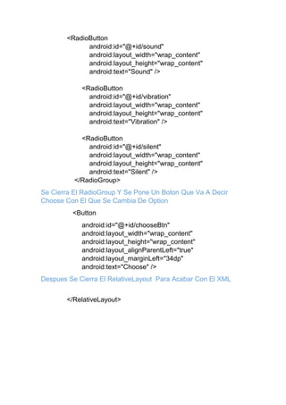 <RadioButton
android:id="@+id/sound"
android:layout_width="wrap_content"
android:layout_height="wrap_content"
android:text="Sound" />
<RadioButton
android:id="@+id/vibration"
android:layout_width="wrap_content"
android:layout_height="wrap_content"
android:text="Vibration" />
<RadioButton
android:id="@+id/silent"
android:layout_width="wrap_content"
android:layout_height="wrap_content"
android:text="Silent" />
</RadioGroup>
Se Cierra El RadioGroup Y Se Pone Un Boton Que Va A Decir
Choose Con El Que Se Cambia De Option
<Button
android:id="@+id/chooseBtn"
android:layout_width="wrap_content"
android:layout_height="wrap_content"
android:layout_alignParentLeft="true"
android:layout_marginLeft="34dp"
android:text="Choose" />
Despues Se Cierra El RelativeLayout Para Acabar Con El XML
</RelativeLayout>
 