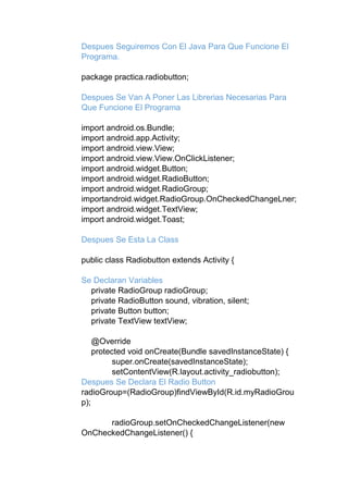 Despues Seguiremos Con El Java Para Que Funcione El
Programa.
package practica.radiobutton;
Despues Se Van A Poner Las Librerias Necesarias Para
Que Funcione El Programa
import android.os.Bundle;
import android.app.Activity;
import android.view.View;
import android.view.View.OnClickListener;
import android.widget.Button;
import android.widget.RadioButton;
import android.widget.RadioGroup;
importandroid.widget.RadioGroup.OnCheckedChangeLner;
import android.widget.TextView;
import android.widget.Toast;
Despues Se Esta La Class
public class Radiobutton extends Activity {
Se Declaran Variables
private RadioGroup radioGroup;
private RadioButton sound, vibration, silent;
private Button button;
private TextView textView;
@Override
protected void onCreate(Bundle savedInstanceState) {
super.onCreate(savedInstanceState);
setContentView(R.layout.activity_radiobutton);
Despues Se Declara El Radio Button
radioGroup=(RadioGroup)findViewById(R.id.myRadioGrou
p);
radioGroup.setOnCheckedChangeListener(new
OnCheckedChangeListener() {
 