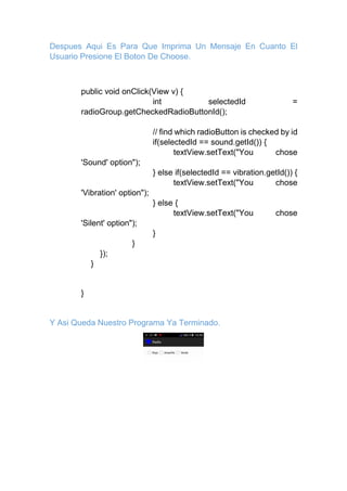Despues Aqui Es Para Que Imprima Un Mensaje En Cuanto El
Usuario Presione El Boton De Choose.
public void onClick(View v) {
int selectedId =
radioGroup.getCheckedRadioButtonId();
// find which radioButton is checked by id
if(selectedId == sound.getId()) {
textView.setText("You chose
'Sound' option");
} else if(selectedId == vibration.getId()) {
textView.setText("You chose
'Vibration' option");
} else {
textView.setText("You chose
'Silent' option");
}
}
});
}
}
Y Asi Queda Nuestro Programa Ya Terminado.
 