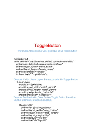 ToggleButton
Para Esta Aplicación Es Casi Igual Que El De Radio Button
<LinearLayout
xmlns:android="http://schemas.android.com/apk/res/android"
xmlns:tools="http://schemas.android.com/tools"
android:layout_width="match_parent"
android:layout_height="match_parent"
android:orientation="vertical"
tools:context=".ToogleButton" >
Despues Va Un Linear Layout Para Acomodar Un Toggle Button.
<LinearLayout
android:id="@+id/fondo"
android:layout_width="match_parent"
android:layout_height="match_parent"
android:gravity="center_horizontal"
android:orientation="horizontal" >
Despues De Pondra Un Color En Los Toggle Button Para Que
Cambie Cuando El Usuario Lo Escoja.
<ToggleButton
android:id="@+id/togglebutton1"
android:layout_width="wrap_content"
android:layout_height="wrap_content"
android:layout_margin="5sp"
android:textOn="Rojo On"
android:textOff="Rojo Off"
 