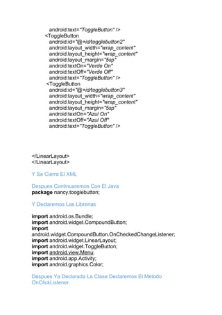 android:text="ToggleButton" />
<ToggleButton
android:id="@+id/togglebutton2"
android:layout_width="wrap_content"
android:layout_height="wrap_content"
android:layout_margin="5sp"
android:textOn="Verde On"
android:textOff="Verde Off"
android:text="ToggleButton" />
<ToggleButton
android:id="@+id/togglebutton3"
android:layout_width="wrap_content"
android:layout_height="wrap_content"
android:layout_margin="5sp"
android:textOn="Azul On"
android:textOff="Azul Off"
android:text="ToggleButton" />
</LinearLayout>
</LinearLayout>
Y Se Cierra El XML
Despues Continuaremos Con El Java
package nancy.tooglebutton;
Y Declaremos Las Librerias
import android.os.Bundle;
import android.widget.CompoundButton;
import
android.widget.CompoundButton.OnCheckedChangeListener;
import android.widget.LinearLayout;
import android.widget.ToggleButton;
import android.view.Menu;
import android.app.Activity;
import android.graphics.Color;
Despues Ya Declarada La Clase Declaremos El Metodo
OnClickListener.
 