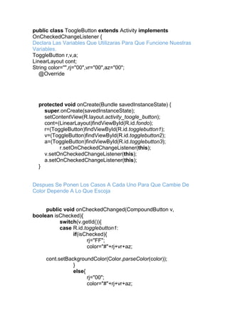 public class ToogleButton extends Activity implements
OnCheckedChangeListener {
Declara Las Variables Que Utilizaras Para Que Funcione Nuestras
Variables.
ToggleButton r,v,a;
LinearLayout cont;
String color="",rj="00",vr="00",az="00";
@Override
protected void onCreate(Bundle savedInstanceState) {
super.onCreate(savedInstanceState);
setContentView(R.layout.activity_toogle_button);
cont=(LinearLayout)findViewById(R.id.fondo);
r=(ToggleButton)findViewById(R.id.togglebutton1);
v=(ToggleButton)findViewById(R.id.togglebutton2);
a=(ToggleButton)findViewById(R.id.togglebutton3);
r.setOnCheckedChangeListener(this);
v.setOnCheckedChangeListener(this);
a.setOnCheckedChangeListener(this);
}
Despues Se Ponen Los Casos A Cada Uno Para Que Cambie De
Color Depende A Lo Que Escoja
public void onCheckedChanged(CompoundButton v,
boolean isChecked){
switch(v.getId()){
case R.id.togglebutton1:
if(isChecked){
rj="FF";
color="#"+rj+vr+az;
cont.setBackgroundColor(Color.parseColor(color));
}
else{
rj="00";
color="#"+rj+vr+az;
 