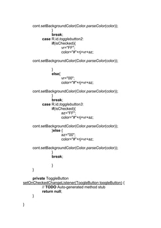 cont.setBackgroundColor(Color.parseColor(color));
}
break;
case R.id.togglebutton2:
if(isChecked){
vr="FF";
color="#"+rj+vr+az;
cont.setBackgroundColor(Color.parseColor(color));
}
else{
vr="00";
color="#"+rj+vr+az;
cont.setBackgroundColor(Color.parseColor(color));
}
break;
case R.id.togglebutton3:
if(isChecked){
az="FF";
color="#"+rj+vr+az;
cont.setBackgroundColor(Color.parseColor(color));
}else {
az="00";
color="#"+rj+vr+az;
cont.setBackgroundColor(Color.parseColor(color));
}
break;
}
}
private ToggleButton
setOnCheckedChangeListener(ToogleButton toogleButton) {
// TODO Auto-generated method stub
return null;
}
}
 