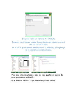 Despues Ponle Un Nombre A Tu Activity
Despues ya se habran creado dos ventanitas las cuales uno es el
xml y el otro es el java.
En el xml lo que haras es darle diseño a tu pantalla y en el java ya
va la programacion estructurada.
Para esta primera aplicación solo es para que te des cuenta de
como se crea una aplicación.
No le muevas nada al codigo y vete al apartado de file.
 