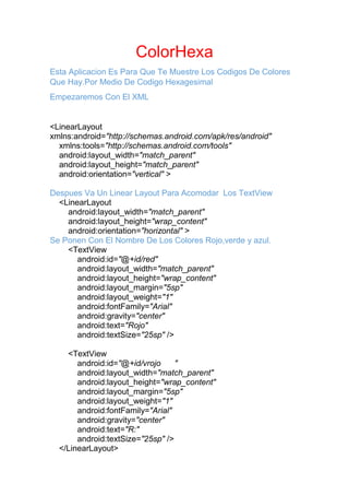 ColorHexa
Esta Aplicacion Es Para Que Te Muestre Los Codigos De Colores
Que Hay.Por Medio De Codigo Hexagesimal
Empezaremos Con El XML
<LinearLayout
xmlns:android="http://schemas.android.com/apk/res/android"
xmlns:tools="http://schemas.android.com/tools"
android:layout_width="match_parent"
android:layout_height="match_parent"
android:orientation="vertical" >
Despues Va Un Linear Layout Para Acomodar Los TextView
<LinearLayout
android:layout_width="match_parent"
android:layout_height="wrap_content"
android:orientation="horizontal" >
Se Ponen Con El Nombre De Los Colores Rojo,verde y azul.
<TextView
android:id="@+id/red"
android:layout_width="match_parent"
android:layout_height="wrap_content"
android:layout_margin="5sp"
android:layout_weight="1"
android:fontFamily="Arial"
android:gravity="center"
android:text="Rojo"
android:textSize="25sp" />
<TextView
android:id="@+id/vrojo "
android:layout_width="match_parent"
android:layout_height="wrap_content"
android:layout_margin="5sp"
android:layout_weight="1"
android:fontFamily="Arial"
android:gravity="center"
android:text="R:"
android:textSize="25sp" />
</LinearLayout>
 