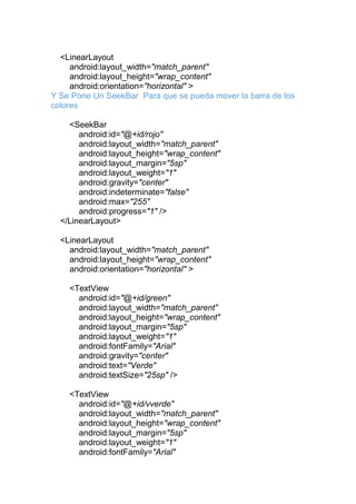 <LinearLayout
android:layout_width="match_parent"
android:layout_height="wrap_content"
android:orientation="horizontal" >
Y Se Pone Un SeekBar Para que se pueda mover la barra de los
colores
<SeekBar
android:id="@+id/rojo"
android:layout_width="match_parent"
android:layout_height="wrap_content"
android:layout_margin="5sp"
android:layout_weight="1"
android:gravity="center"
android:indeterminate="false"
android:max="255"
android:progress="1" />
</LinearLayout>
<LinearLayout
android:layout_width="match_parent"
android:layout_height="wrap_content"
android:orientation="horizontal" >
<TextView
android:id="@+id/green"
android:layout_width="match_parent"
android:layout_height="wrap_content"
android:layout_margin="5sp"
android:layout_weight="1"
android:fontFamily="Arial"
android:gravity="center"
android:text="Verde"
android:textSize="25sp" />
<TextView
android:id="@+id/vverde"
android:layout_width="match_parent"
android:layout_height="wrap_content"
android:layout_margin="5sp"
android:layout_weight="1"
android:fontFamily="Arial"
 