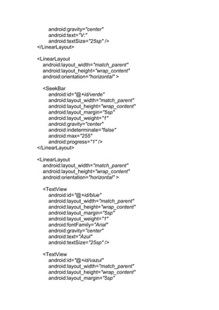 android:gravity="center"
android:text="V:"
android:textSize="25sp" />
</LinearLayout>
<LinearLayout
android:layout_width="match_parent"
android:layout_height="wrap_content"
android:orientation="horizontal" >
<SeekBar
android:id="@+id/verde"
android:layout_width="match_parent"
android:layout_height="wrap_content"
android:layout_margin="5sp"
android:layout_weight="1"
android:gravity="center"
android:indeterminate="false"
android:max="255"
android:progress="1" />
</LinearLayout>
<LinearLayout
android:layout_width="match_parent"
android:layout_height="wrap_content"
android:orientation="horizontal" >
<TextView
android:id="@+id/blue"
android:layout_width="match_parent"
android:layout_height="wrap_content"
android:layout_margin="5sp"
android:layout_weight="1"
android:fontFamily="Arial"
android:gravity="center"
android:text="Azul"
android:textSize="25sp" />
<TextView
android:id="@+id/vazul"
android:layout_width="match_parent"
android:layout_height="wrap_content"
android:layout_margin="5sp"
 