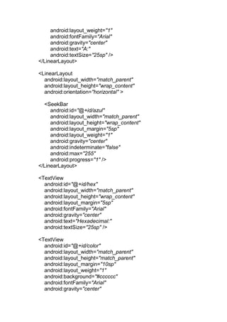 android:layout_weight="1"
android:fontFamily="Arial"
android:gravity="center"
android:text="A:"
android:textSize="25sp" />
</LinearLayout>
<LinearLayout
android:layout_width="match_parent"
android:layout_height="wrap_content"
android:orientation="horizontal" >
<SeekBar
android:id="@+id/azul"
android:layout_width="match_parent"
android:layout_height="wrap_content"
android:layout_margin="5sp"
android:layout_weight="1"
android:gravity="center"
android:indeterminate="false"
android:max="255"
android:progress="1" />
</LinearLayout>
<TextView
android:id="@+id/hex"
android:layout_width="match_parent"
android:layout_height="wrap_content"
android:layout_margin="5sp"
android:fontFamily="Arial"
android:gravity="center"
android:text="Hexadecimal:"
android:textSize="25sp" />
<TextView
android:id="@+id/color"
android:layout_width="match_parent"
android:layout_height="match_parent"
android:layout_margin="10sp"
android:layout_weight="1"
android:background="#cccccc"
android:fontFamily="Arial"
android:gravity="center"
 