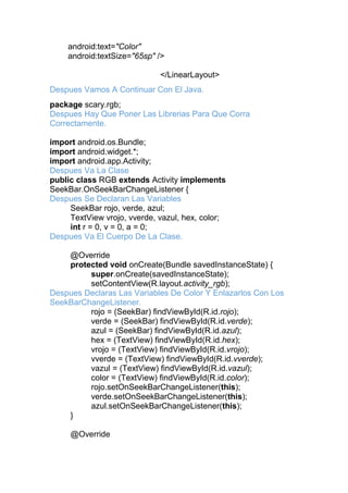android:text="Color"
android:textSize="65sp" />
</LinearLayout>
Despues Vamos A Continuar Con El Java.
package scary.rgb;
Despues Hay Que Poner Las Librerias Para Que Corra
Correctamente.
import android.os.Bundle;
import android.widget.*;
import android.app.Activity;
Despues Va La Clase
public class RGB extends Activity implements
SeekBar.OnSeekBarChangeListener {
Despues Se Declaran Las Variables
SeekBar rojo, verde, azul;
TextView vrojo, vverde, vazul, hex, color;
int r = 0, v = 0, a = 0;
Despues Va El Cuerpo De La Clase.
@Override
protected void onCreate(Bundle savedInstanceState) {
super.onCreate(savedInstanceState);
setContentView(R.layout.activity_rgb);
Despues Declaras Las Variables De Color Y Enlazarlos Con Los
SeekBarChangeListener.
rojo = (SeekBar) findViewById(R.id.rojo);
verde = (SeekBar) findViewById(R.id.verde);
azul = (SeekBar) findViewById(R.id.azul);
hex = (TextView) findViewById(R.id.hex);
vrojo = (TextView) findViewById(R.id.vrojo);
vverde = (TextView) findViewById(R.id.vverde);
vazul = (TextView) findViewById(R.id.vazul);
color = (TextView) findViewById(R.id.color);
rojo.setOnSeekBarChangeListener(this);
verde.setOnSeekBarChangeListener(this);
azul.setOnSeekBarChangeListener(this);
}
@Override
 