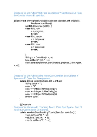 Despues Va Un Public Void Para Los Casos Y Cambien A La Hora
En Que Se Mueva El seekBar.
public void onProgressChanged(SeekBar seekBar, int progress,
boolean fromUser) {
switch (seekBar.getId()) {
case R.id.rojo:
r = progress;
break;
case R.id.verde:
v = progress;
break;
case R.id.azul:
a = progress;
break;
}
String c = ColorHex(r, v, a);
hex.setText("HEX:" + c);
color.setBackgroundColor(android.graphics.Color.rgb(r,
v, a));
}
Despues Va Un Public String Para Que Cambien Los Colores Y
Aparesca El Color Por Sexagesimal.
public String ColorHex(int r, int v, int a) {
String color = "";
color = "#";
color += Integer.toHexString(r);
color += Integer.toHexString(v);
color += Integer.toHexString(a);
return color;
}
@Override
Despues Va Un Metodo Tracking Touch Para Que Agarre Con El
Tacto La Convinacion De Colores.
public void onStartTrackingTouch(SeekBar seekBar) {
vrojo.setText("R: " + r);
vazul.setText("R: " + a);
vverde.setText("R: " + v);
 