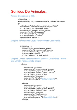 Sonidos De Animales.
Primero Empieza con el XML.
<LinearLayout
xmlns:android="http://schemas.android.com/apk/res/androi
d"
xmlns:tools="http://schemas.android.com/tools"
android:layout_width="match_parent"
android:layout_height="match_parent"
android:background="#ff9966"
android:orientation="vertical"
tools:context=".Grafic" >
Despues Va Otro Linear Layout Para Acomodar Los Botones.
<LinearLayout
android:layout_width="match_parent"
android:layout_height="match_parent"
android:layout_weight="1"
android:orientation="horizontal">
Despues Lo Que Tienes Que Hacer Es Poner Los Botones Y Poner
Una Variable Para Agarre La Imagen.
<Button
android:id="@+id/uno"
android:layout_width="match_parent"
android:layout_height="match_parent"
android:layout_margin="5sp"
android:layout_weight="1"
android:background="@drawable/auto" />
<Button
android:id="@+id/dos"
android:layout_width="match_parent"
android:layout_height="match_parent"
android:layout_weight="1"
android:layout_margin="5sp"
android:background="@drawable/avion"/>
<Button
 