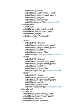 android:id="@+id/tres"
android:layout_width="match_parent"
android:layout_height="match_parent"
android:layout_weight="1"
android:layout_margin="5sp"
android:background="@drawable/barco"/>
</LinearLayout>
<LinearLayout
android:layout_width="match_parent"
android:layout_height="match_parent"
android:layout_weight="1"
android:orientation="horizontal">
<Button
android:id="@+id/cuatro"
android:layout_width="match_parent"
android:layout_height="match_parent"
android:layout_weight="1"
android:layout_margin="5sp"
android:background="@drawable/bomberos"/>
<Button
android:id="@+id/cinco"
android:layout_width="match_parent"
android:layout_height="match_parent"
android:layout_weight="1"
android:layout_margin="5sp"
android:background="@drawable/caballo"/>
<Button
android:id="@+id/seis"
android:layout_width="match_parent"
android:layout_height="match_parent"
android:layout_weight="1"
android:layout_margin="5sp"
android:background="@drawable/camion"/>
</LinearLayout>
<LinearLayout
android:layout_width="match_parent"
android:layout_height="match_parent"
android:layout_weight="1"
android:orientation="horizontal">
 