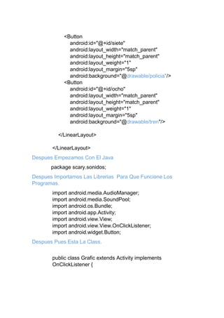 <Button
android:id="@+id/siete"
android:layout_width="match_parent"
android:layout_height="match_parent"
android:layout_weight="1"
android:layout_margin="5sp"
android:background="@drawable/policia"/>
<Button
android:id="@+id/ocho"
android:layout_width="match_parent"
android:layout_height="match_parent"
android:layout_weight="1"
android:layout_margin="5sp"
android:background="@drawable/tren"/>
</LinearLayout>
</LinearLayout>
Despues Empezamos Con El Java
package scary.sonidos;
Despues Importamos Las Librerias Para Que Funcione Los
Programas.
import android.media.AudioManager;
import android.media.SoundPool;
import android.os.Bundle;
import android.app.Activity;
import android.view.View;
import android.view.View.OnClickListener;
import android.widget.Button;
Despues Pues Esta La Class.
public class Grafic extends Activity implements
OnClickListener {
 